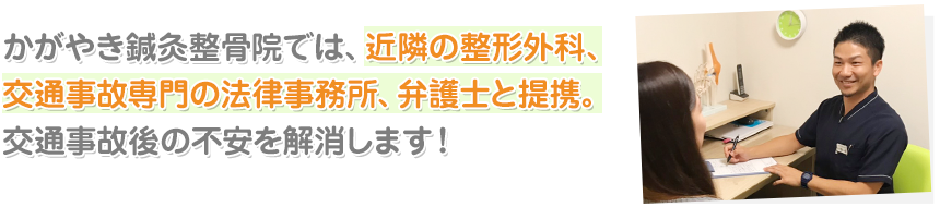 かがやき鍼灸整骨院では、近隣の整形外科、 交通事故専門の法律事務所、弁護士と提携。 交通事故後の不安を解消します！