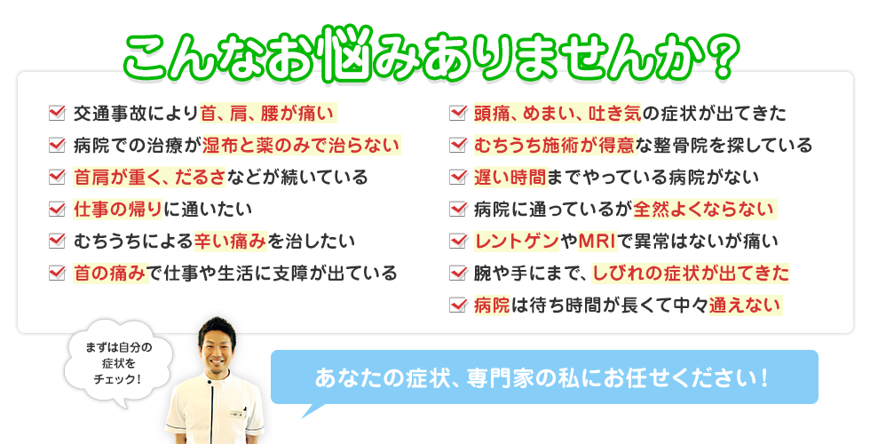 こんなお悩みありませんか？じっとしていると首が痛くなる、仕事・勉強に集中できない、手足がしびれる、いつも首から方が重くなる頭痛がする、睡眠をとっても疲れがとれない、座っていると腰が痛む、膝が痛く階段の上り降りが困難