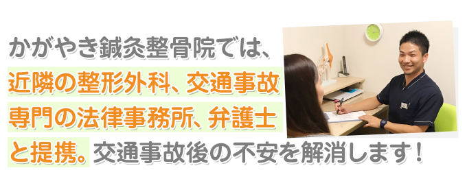 かがやき鍼灸整骨院では、近隣の整形外科、 交通事故専門の法律事務所、弁護士と提携。 交通事故後の不安を解消します！