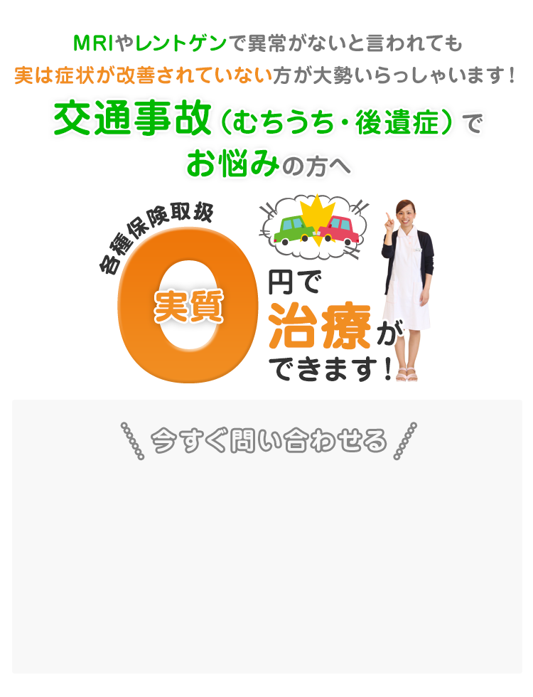 MRIやレントゲンで異常がないと言われても実は症状が改善されていない方が大勢いらっしゃいます！交通事故でお悩みの方へ、各種保険取り扱 実質0円で治療ができます！