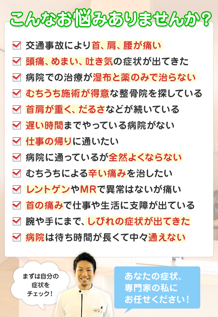 こんなお悩みありませんか？じっとしていると首が痛くなる、仕事・勉強に集中できない、手足がしびれる、いつも首から方が重くなる頭痛がする、睡眠をとっても疲れがとれない、座っていると腰が痛む、膝が痛く階段の上り降りが困難