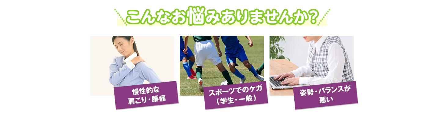 こんなお悩みありませんか？慢性的な肩こり・腰痛、スポーツでのケガ、姿勢・バランスが悪い